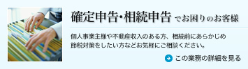 確定申告・相続申告でお困りのお客様 個人事業主様や不動産収入のある方、相続前にあらかじめ節税対策をしたい方などお気軽にご相談ください。