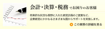 会計・決算・税務でお困りのお客様 将来的な状況も視野に入れた経営計画のご提案など、企業経営にかかわるさまざまな面からサポートを実施します。