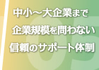 中小～大企業まで企業規模を問わない信頼のサポート体制