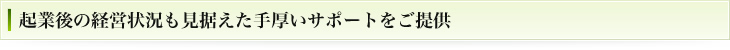 起業後の経営状況も見据えた手厚いサポートをご提供