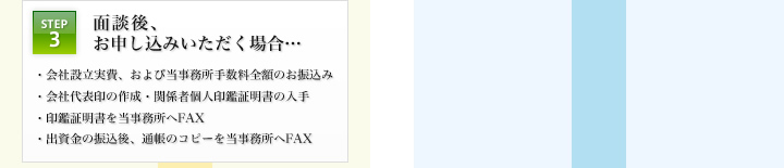 STEP3：面談後、お申し込みいただく場合… ・会社設立実費、および当事務所手数料全額のお振込み ・会社代表印の作成・関係者個人印鑑証明書の入手 ・印鑑証明書を当事務所へFAX ・出資金の振込後、通帳のコピーを当事務所へFAX