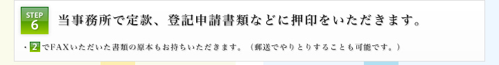 STEP6：当事務所で定款、登記申請書類などに押印をいただきます。 ・STEP2でFAXいただいた書類の原本もお持ちいただきます。（郵送でやりとりすることも可能です。）